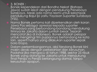  3. BONEK :
Bonek kependekan dari Bondho Nekat (Bahasa
Jawa) sudah lekat dengan pendukung Persebaya
Surabaya. Meski ada nama resmi untuk kelompok
pendukung Bajul Ijo yaitu Yayasan Suporter Surabaya
(YSS).
 Nama Bonek pertama kali diperkenalkan oleh koran
Jawa Pos sebagai apresiasi kepada suporter
Persebaya yang berbondong-bondong mendukung
timnya ke Jakarta dalam jumlah besar. Sejarah
mencatat jika di Indonesia, Bonek adalah pelopor
untuk mengiringi tim pujaannya bertandang ke kota
lain, seperti halnya yang dilakukan suporter sepak
bola Eropa.
 Dalam perkembangannya, aksi tandang Bonek kini
makin akrab dengan perkelahian dan kerusuhan.
Padahal jika mengacu di tahun 1988, sekitar 25 ribuk
Bonek yang datang ke Jakarta untuk mendukung
final Persija vs Persija berlangsung damai, tanpa
kerusuhan apapun.
 