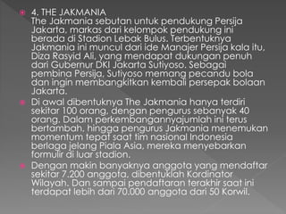  4. THE JAKMANIA
The Jakmania sebutan untuk pendukung Persija
Jakarta, markas dari kelompok pendukung ini
berada di Stadion Lebak Bulus. Terbentuknya
Jakmania ini muncul dari ide Manajer Persija kala itu,
Diza Rasyid Ali, yang mendapat dukungan penuh
dari Gubernur DKI Jakarta Sutiyoso. Sebagai
pembina Persija, Sutiyoso memang pecandu bola
dan ingin membangkitkan kembali persepak bolaan
Jakarta.
 Di awal dibentuknya The Jakmania hanya terdiri
sekitar 100 orang, dengan pengurus sebanyak 40
orang. Dalam perkembangannyajumlah ini terus
bertambah, hingga pengurus Jakmania menemukan
momentum tepat saat tim nasional Indonesia
berlaga jelang Piala Asia, mereka menyebarkan
formulir di luar stadion.
 Dengan makin banyaknya anggota yang mendaftar
sekitar 7.200 anggota, dibentuklah Kordinator
Wilayah. Dan sampai pendaftaran terakhir saat ini
terdapat lebih dari 70.000 anggota dari 50 Korwil.
 