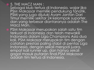  5. THE MACZ MAN :
Sebagai klub tertua di Indonesia, wajar jika
PSM Makassar memiliki pendukung fanatik.
PSM yang juga dijuluki Ayam Jantan Dari
Timur memiliki sekitar 24 kelompok suporter,
dan yang terbesar diantaranya adalah The
Macz Man.
 PSM Makassar merupakan salah satu tim
terkuat di Indonesia dan telah mewakili
Indonesia dalam Liga Champions Asia dua
kali. PSM Makasar merupakan tim dengan
catatan prestasi paling stabil di pentas Liga
Indonesia, dengan sekali menjadi juara,
empat kali runner up, dan hanya sekali
gagal masuk putaran final.PSM Makassar
adalah tim tertua di Indonesia.
 