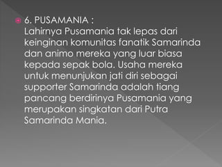  6. PUSAMANIA :
Lahirnya Pusamania tak lepas dari
keinginan komunitas fanatik Samarinda
dan animo mereka yang luar biasa
kepada sepak bola. Usaha mereka
untuk menunjukan jati diri sebagai
supporter Samarinda adalah tiang
pancang berdirinya Pusamania yang
merupakan singkatan dari Putra
Samarinda Mania.
 