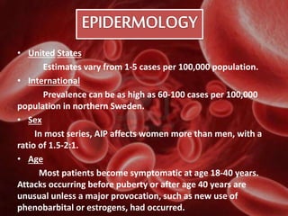 • United States
Estimates vary from 1-5 cases per 100,000 population.
• International
Prevalence can be as high as 60-100 cases per 100,000
population in northern Sweden.
• Sex
In most series, AIP affects women more than men, with a
ratio of 1.5-2:1.
• Age
Most patients become symptomatic at age 18-40 years.
Attacks occurring before puberty or after age 40 years are
unusual unless a major provocation, such as new use of
phenobarbital or estrogens, had occurred.
 