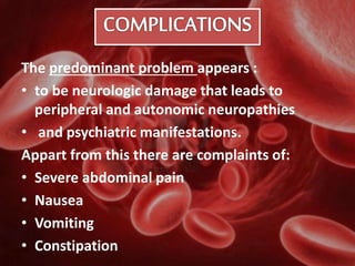 The predominant problem appears :
• to be neurologic damage that leads to
peripheral and autonomic neuropathies
• and psychiatric manifestations.
Appart from this there are complaints of:
• Severe abdominal pain
• Nausea
• Vomiting
• Constipation
 