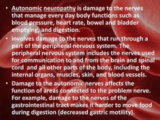 • Autonomic neuropathy is damage to the nerves
that manage every day body functions such as
blood pressure, heart rate, bowel and bladder
emptying, and digestion.
• involves damage to the nerves that run through a
part of the peripheral nervous system. The
peripheral nervous system includes the nerves used
for communication to and from the brain and spinal
cord and all other parts of the body, including the
internal organs, muscles, skin, and blood vessels.
• Damage to the autonomic nerves affects the
function of areas connected to the problem nerve.
For example, damage to the nerves of the
gastrointestinal tract makes it harder to move food
during digestion (decreased gastric motility).
 