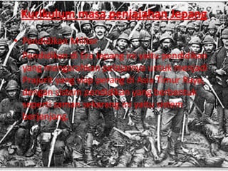 Kurikulum masa penjajahan Jepang
• Pendidikan Militer
Pendidikan di Era Jepang ini yaitu pendidikan
yang mengarahkan pelajarnya untuk menjadi
Prajurit yang siap perang di Asia Timur Raya,
dengan sistem pendidikan yang berbentuk
seperti zaman sekarang ini yaitu sistem
berjenjang.
 
