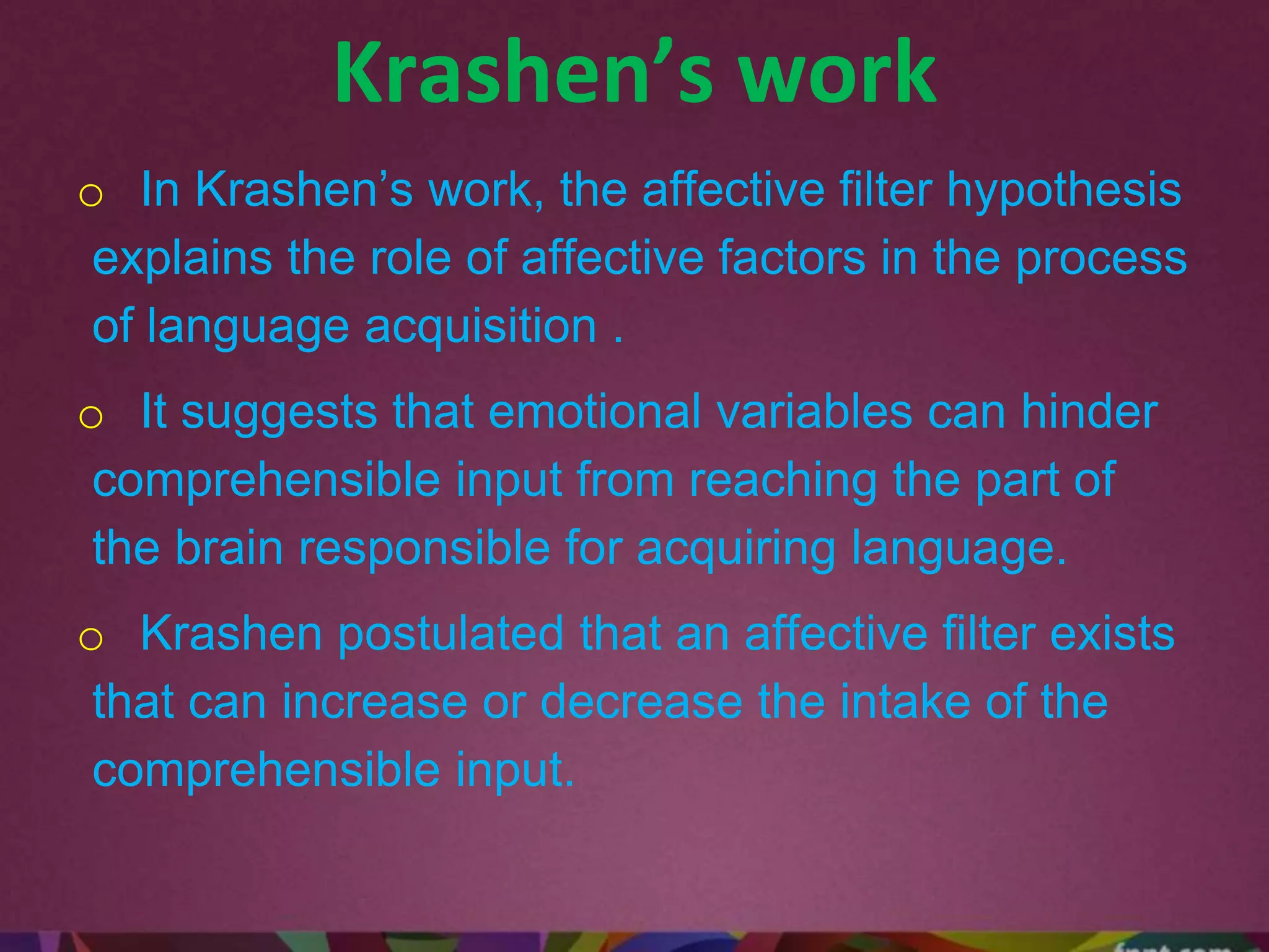 Krashen’s work
o In Krashen’s work, the affective filter hypothesis
explains the role of affective factors in the process
of language acquisition .
o It suggests that emotional variables can hinder
comprehensible input from reaching the part of
the brain responsible for acquiring language.
o Krashen postulated that an affective filter exists
that can increase or decrease the intake of the
comprehensible input.
 