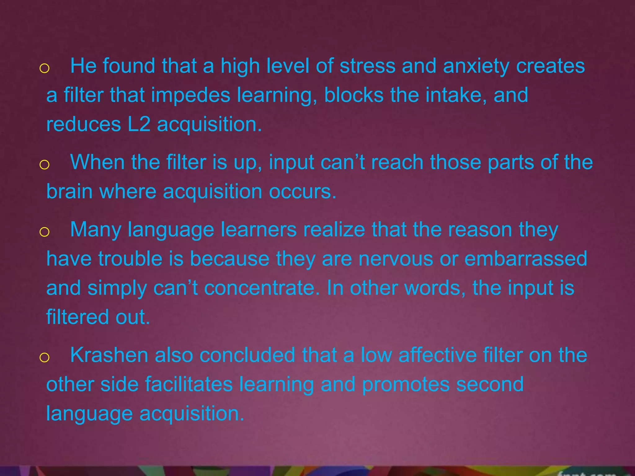 o He found that a high level of stress and anxiety creates
a filter that impedes learning, blocks the intake, and
reduces L2 acquisition.
o When the filter is up, input can’t reach those parts of the
brain where acquisition occurs.
o Many language learners realize that the reason they
have trouble is because they are nervous or embarrassed
and simply can’t concentrate. In other words, the input is
filtered out.
o Krashen also concluded that a low affective filter on the
other side facilitates learning and promotes second
language acquisition.
 