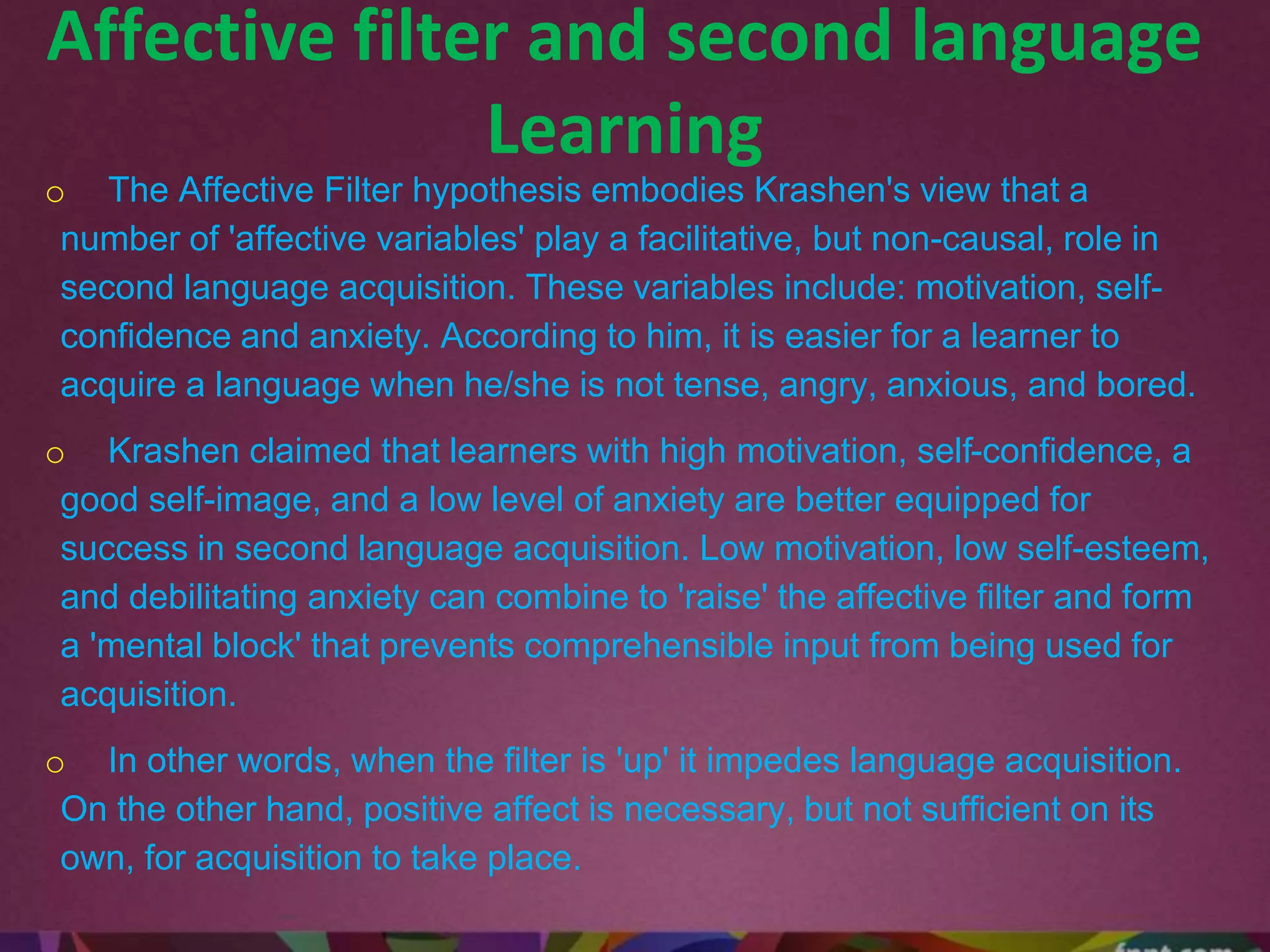 Affective filter and second language
Learning
o The Affective Filter hypothesis embodies Krashen's view that a
number of 'affective variables' play a facilitative, but non-causal, role in
second language acquisition. These variables include: motivation, self-
confidence and anxiety. According to him, it is easier for a learner to
acquire a language when he/she is not tense, angry, anxious, and bored.
o Krashen claimed that learners with high motivation, self-confidence, a
good self-image, and a low level of anxiety are better equipped for
success in second language acquisition. Low motivation, low self-esteem,
and debilitating anxiety can combine to 'raise' the affective filter and form
a 'mental block' that prevents comprehensible input from being used for
acquisition.
o In other words, when the filter is 'up' it impedes language acquisition.
On the other hand, positive affect is necessary, but not sufficient on its
own, for acquisition to take place.
 