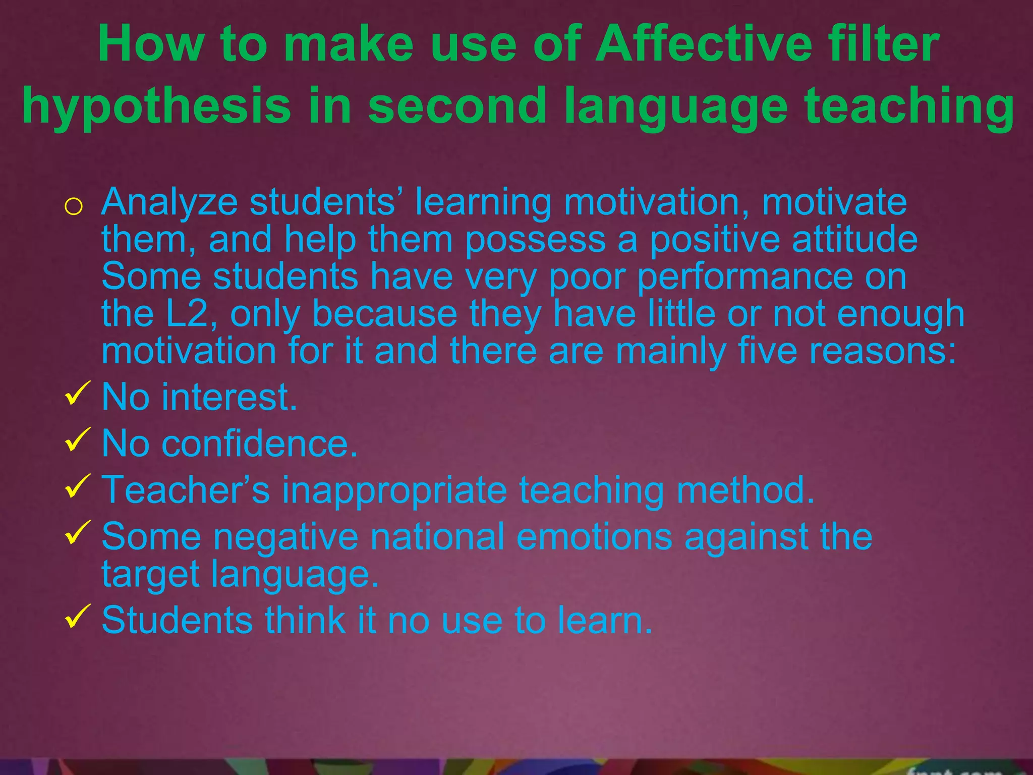 How to make use of Affective filter
hypothesis in second language teaching
o Analyze students’ learning motivation, motivate
them, and help them possess a positive attitude
Some students have very poor performance on
the L2, only because they have little or not enough
motivation for it and there are mainly five reasons:
 No interest.
 No confidence.
 Teacher’s inappropriate teaching method.
 Some negative national emotions against the
target language.
 Students think it no use to learn.
 
