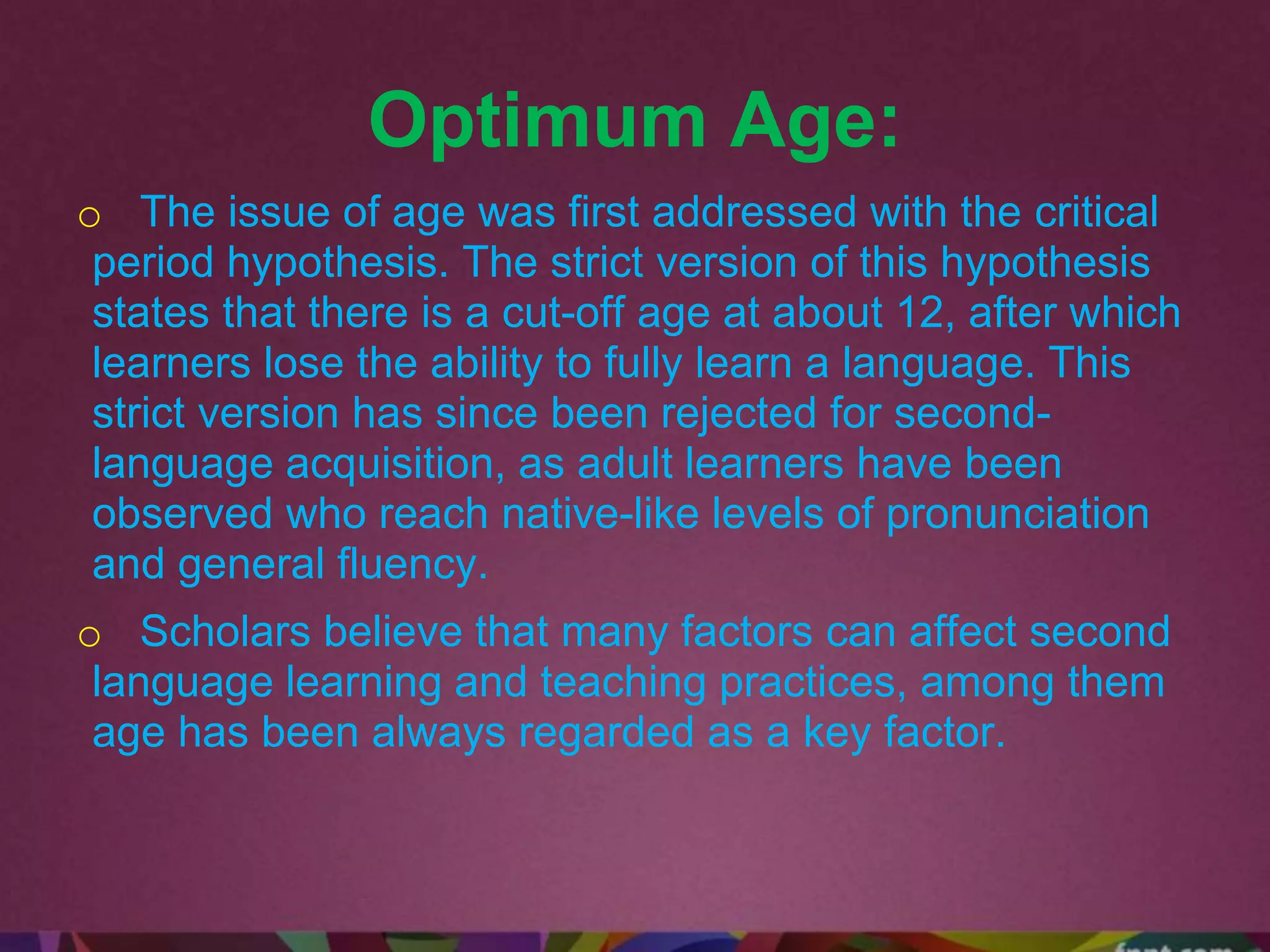 Optimum Age:
o The issue of age was first addressed with the critical
period hypothesis. The strict version of this hypothesis
states that there is a cut-off age at about 12, after which
learners lose the ability to fully learn a language. This
strict version has since been rejected for second-
language acquisition, as adult learners have been
observed who reach native-like levels of pronunciation
and general fluency.
o Scholars believe that many factors can affect second
language learning and teaching practices, among them
age has been always regarded as a key factor.
 