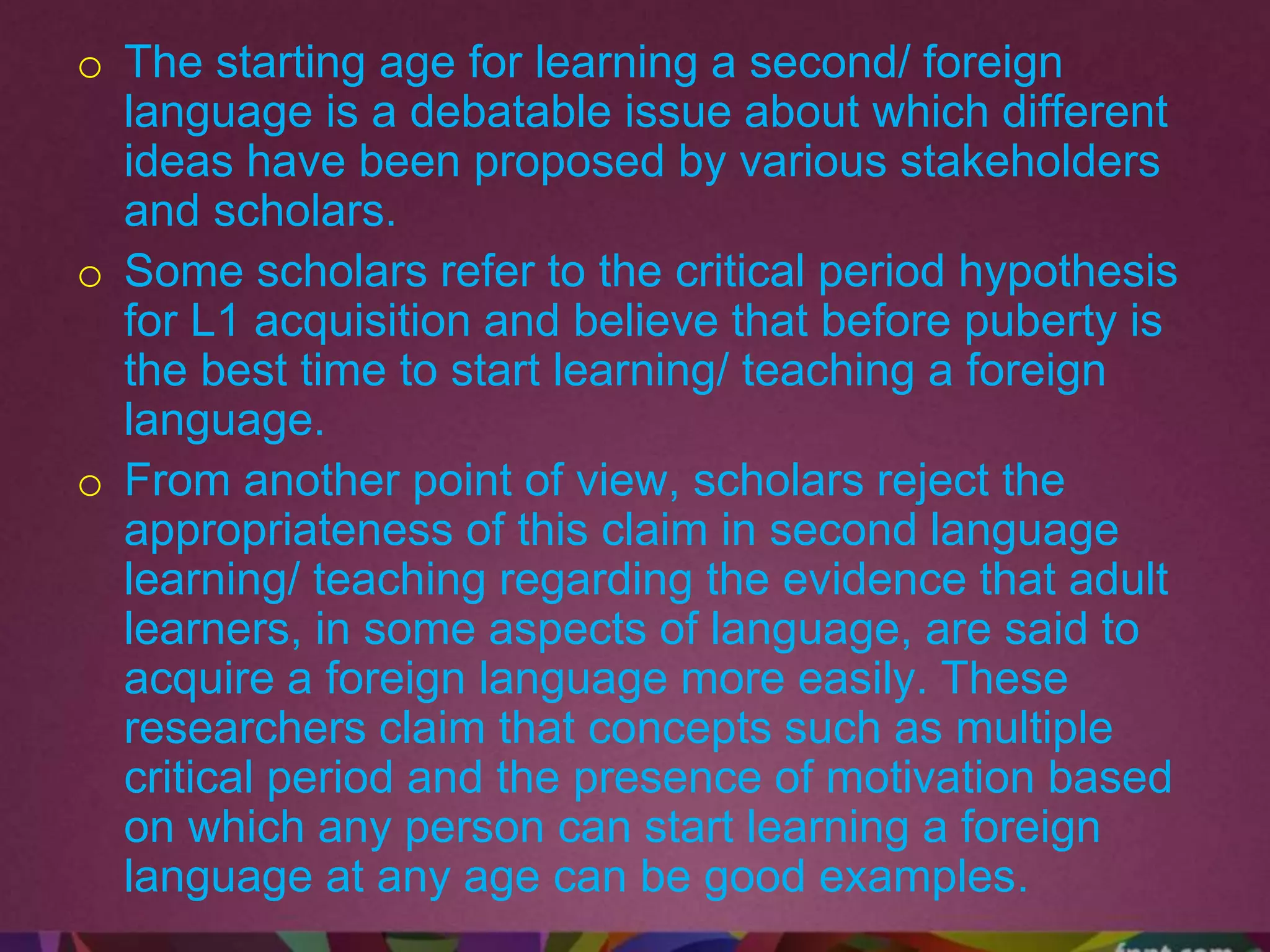 o The starting age for learning a second/ foreign
language is a debatable issue about which different
ideas have been proposed by various stakeholders
and scholars.
o Some scholars refer to the critical period hypothesis
for L1 acquisition and believe that before puberty is
the best time to start learning/ teaching a foreign
language.
o From another point of view, scholars reject the
appropriateness of this claim in second language
learning/ teaching regarding the evidence that adult
learners, in some aspects of language, are said to
acquire a foreign language more easily. These
researchers claim that concepts such as multiple
critical period and the presence of motivation based
on which any person can start learning a foreign
language at any age can be good examples.
 