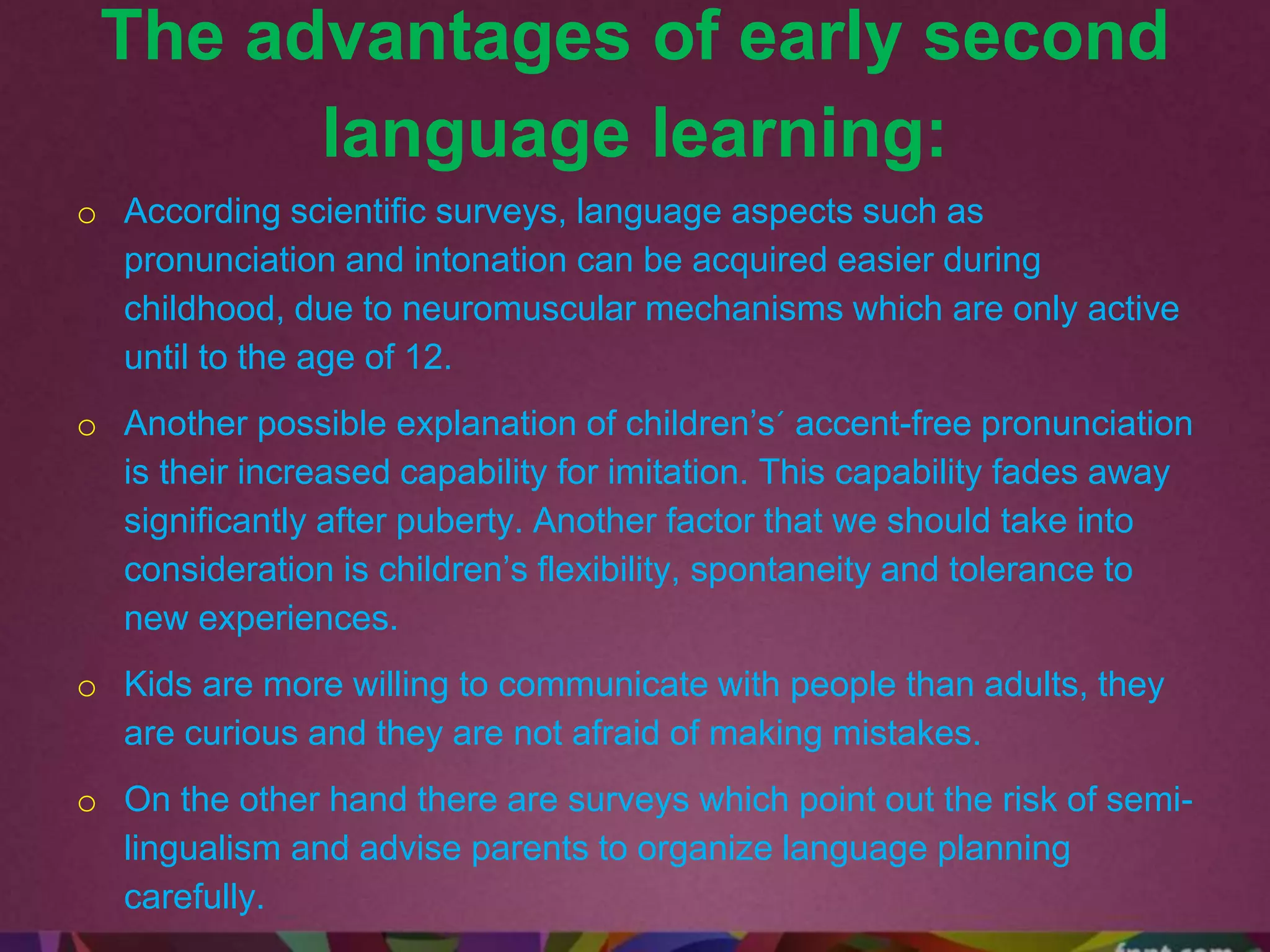 The advantages of early second
language learning:
o According scientific surveys, language aspects such as
pronunciation and intonation can be acquired easier during
childhood, due to neuromuscular mechanisms which are only active
until to the age of 12.
o Another possible explanation of children’s´ accent-free pronunciation
is their increased capability for imitation. This capability fades away
significantly after puberty. Another factor that we should take into
consideration is children’s flexibility, spontaneity and tolerance to
new experiences.
o Kids are more willing to communicate with people than adults, they
are curious and they are not afraid of making mistakes.
o On the other hand there are surveys which point out the risk of semi-
lingualism and advise parents to organize language planning
carefully.
 