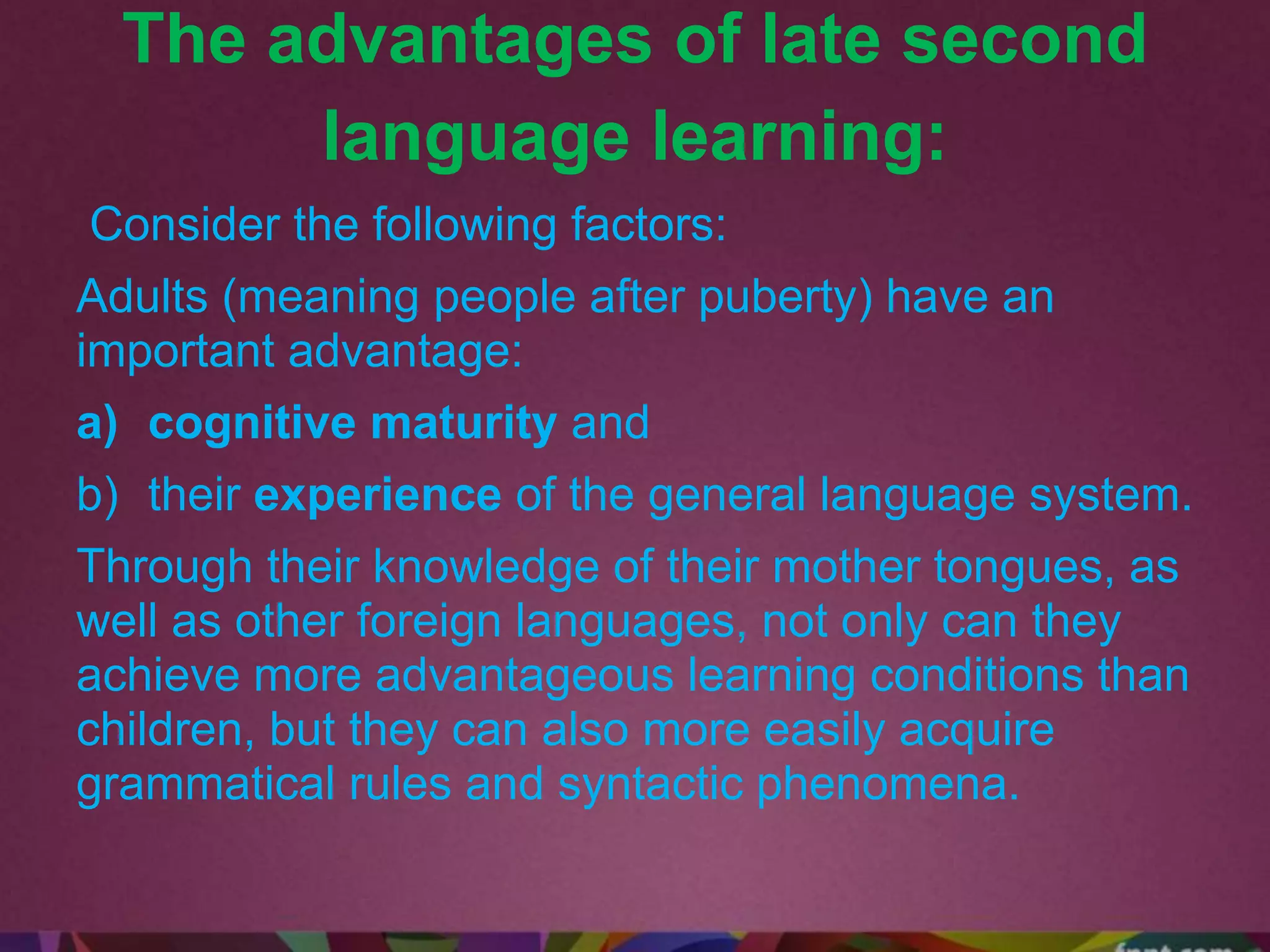 The advantages of late second
language learning:
Consider the following factors:
Adults (meaning people after puberty) have an
important advantage:
a) cognitive maturity and
b) their experience of the general language system.
Through their knowledge of their mother tongues, as
well as other foreign languages, not only can they
achieve more advantageous learning conditions than
children, but they can also more easily acquire
grammatical rules and syntactic phenomena.
 