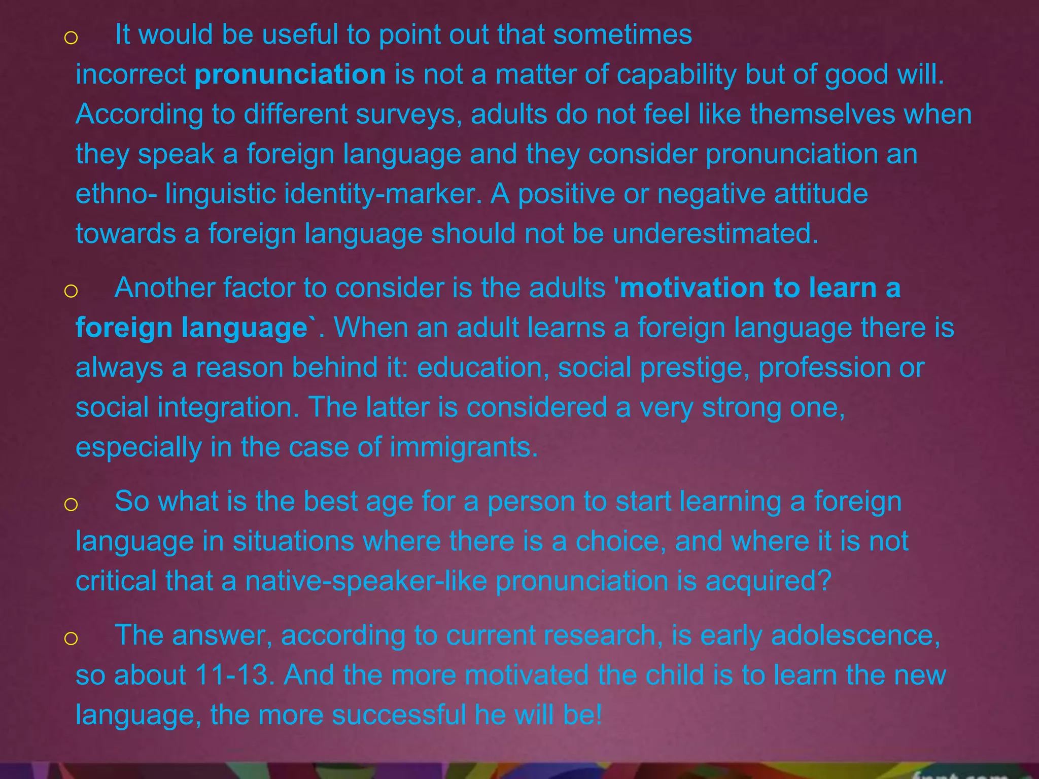 o It would be useful to point out that sometimes
incorrect pronunciation is not a matter of capability but of good will.
According to different surveys, adults do not feel like themselves when
they speak a foreign language and they consider pronunciation an
ethno- linguistic identity-marker. A positive or negative attitude
towards a foreign language should not be underestimated.
o Another factor to consider is the adults 'motivation to learn a
foreign language`. When an adult learns a foreign language there is
always a reason behind it: education, social prestige, profession or
social integration. The latter is considered a very strong one,
especially in the case of immigrants.
o So what is the best age for a person to start learning a foreign
language in situations where there is a choice, and where it is not
critical that a native-speaker-like pronunciation is acquired?
o The answer, according to current research, is early adolescence,
so about 11-13. And the more motivated the child is to learn the new
language, the more successful he will be!
 