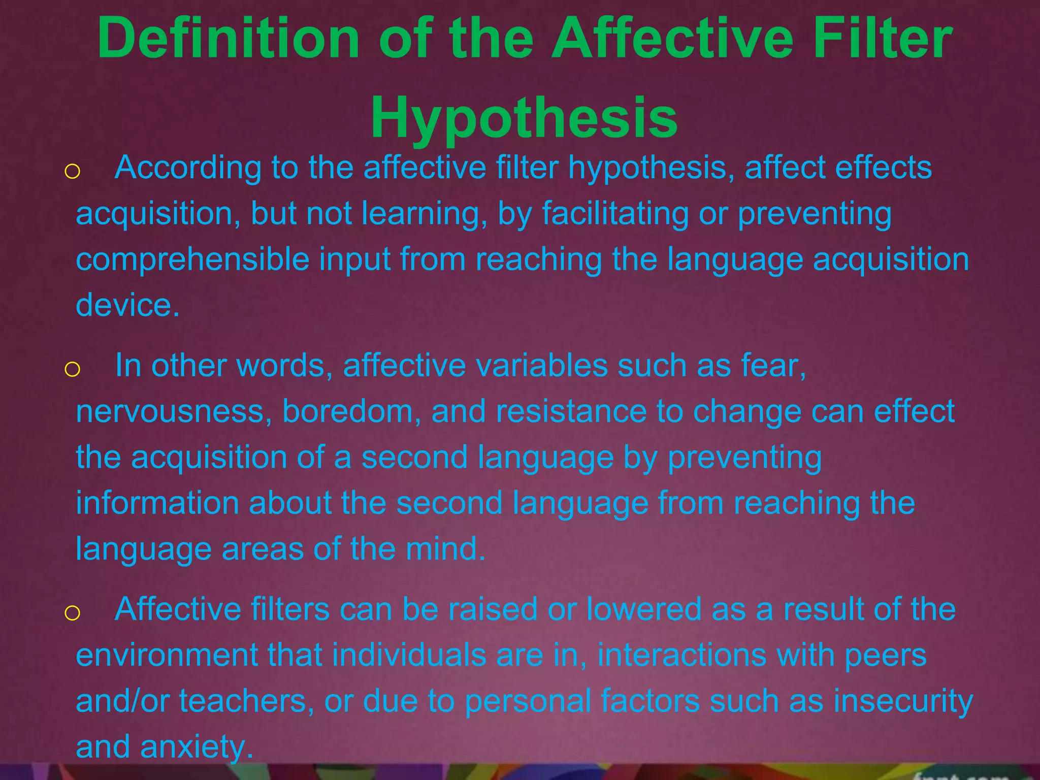 Definition of the Affective Filter
Hypothesis
o According to the affective filter hypothesis, affect effects
acquisition, but not learning, by facilitating or preventing
comprehensible input from reaching the language acquisition
device.
o In other words, affective variables such as fear,
nervousness, boredom, and resistance to change can effect
the acquisition of a second language by preventing
information about the second language from reaching the
language areas of the mind.
o Affective filters can be raised or lowered as a result of the
environment that individuals are in, interactions with peers
and/or teachers, or due to personal factors such as insecurity
and anxiety.
 