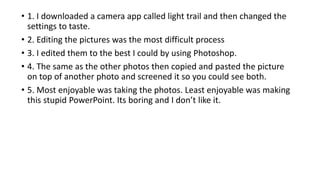 • 1. I downloaded a camera app called light trail and then changed the
settings to taste.
• 2. Editing the pictures was the most difficult process
• 3. I edited them to the best I could by using Photoshop.
• 4. The same as the other photos then copied and pasted the picture
on top of another photo and screened it so you could see both.
• 5. Most enjoyable was taking the photos. Least enjoyable was making
this stupid PowerPoint. Its boring and I don’t like it.