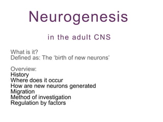 Neurogenesis
in the adult CNS
What is it?
Defined as: The ‘birth of new neurons’
Overview:
History
Where does it occur
How are new neurons generated
Migration
Method of investigation
Regulation by factors
 