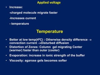 Applied voltage
• Increase:
-charged molecule migrate faster
-Increases current
- temperature
Temperature
• Better at low temp(40C) : Otherwise density difference 
convection current Disturbed diffusion
• Distortion of Zones: Column gel migrating Center
(warmer) faster than outer (cooler)
• Evaporation: increase in ionic strength of the buffer
• Viscosity: agarose gels becomes softer
 