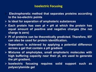  Electrophoretic method that separates proteins according
to the iso-electric points
 Is ideal for seperation of amphoteric substances
 Each protein has own pI = pH at which the protein has
equal amount of positive and negative charges (the net
charge is zero)
 PI of proteins can be theoretically predicted. Therefore, IEF
can also be used for protein identification.
 Seperation is achieved by applying a potential difference
across a gel that contain a pH gradient
 Mixtures of ampholytes, small amphoteric molecules with
high buffering capacity near their pI, are used to generate
the pH gradient.
 Isoelectric focusing requires solid support such as
polyacrylamide gel
Isoelectric Focusing
 