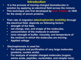 • It is the process of moving charged biomolecules in
solution by applying an electrical field across the mixture.
• This technique was first developed by Arne Tiselius in 1930
for the study of serum proteins.
• Their rate of migration (electrophoretic mobility) through
the electrical field, depends on following factors
• strength of the field,
• net charge, size, and shape of the molecules,
• concentration of the molecule in solution
• ionic strength of buffer, viscosity, and temperature of
the medium in which the molecules are moving.
• Applied voltage
• Electrophoresis is used for:
• For analysis and purification of very large molecules
(proteins, nucleic acids)
• For analysis of simpler charged molecules (sugars,
amino acids, peptides, nucleotides, and simpler ions).
Introduction
 