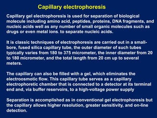Capillary electrophoresis
Capillary gel electrophoresis is used for separation of biological
molecule including amino acid, peptides, proteins, DNA fragments, and
nucleic acids well as any number of small organic molecules such as
drugs or even metal ions. to separate nucleic acids.
It is classic techniques of electrophoresis are carried out in a small-
bore, fused silica capillary tube, the outer diameter of such tubes
typically varies from 180 to 375 micrometer, the inner diameter from 20
to 180 micrometer, and the total length from 20 cm up to several
meters.
The capillary can also be filled with a gel, which eliminates the
electroosmotic flow. This capillary tube serves as a capillary
electrophoretic chamber that is connected to a detector at its terminal
end and, via buffer reservoirs, to a high-voltage power supply
Separation is accomplished as in conventional gel electrophoresis but
the capillary allows higher resolution, greater sensitivity, and on-line
detection.
 