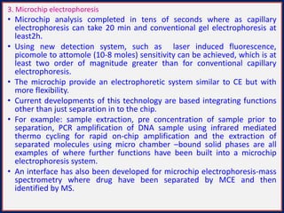 3. Microchip electrophoresis
• Microchip analysis completed in tens of seconds where as capillary
electrophoresis can take 20 min and conventional gel electrophoresis at
least2h.
• Using new detection system, such as laser induced fluorescence,
picomole to attomole (10-8 moles) sensitivity can be achieved, which is at
least two order of magnitude greater than for conventional capillary
electrophoresis.
• The microchip provide an electrophoretic system similar to CE but with
more flexibility.
• Current developments of this technology are based integrating functions
other than just separation in to the chip.
• For example: sample extraction, pre concentration of sample prior to
separation, PCR amplification of DNA sample using infrared mediated
thermo cycling for rapid on-chip amplification and the extraction of
separated molecules using micro chamber –bound solid phases are all
examples of where further functions have been built into a microchip
electrophoresis system.
• An interface has also been developed for microchip electrophoresis-mass
spectrometry where drug have been separated by MCE and then
identified by MS.
 