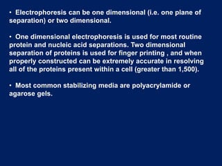 • Electrophoresis can be one dimensional (i.e. one plane of
separation) or two dimensional.
• One dimensional electrophoresis is used for most routine
protein and nucleic acid separations. Two dimensional
separation of proteins is used for finger printing , and when
properly constructed can be extremely accurate in resolving
all of the proteins present within a cell (greater than 1,500).
• Most common stabilizing media are polyacrylamide or
agarose gels.
 