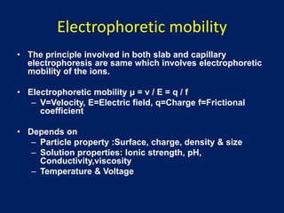 Electrophoretic mobility
• The principle involved in both slab and capillary
electrophoresis are same which involves electrophoretic
mobility of the ions.
• Electrophoretic mobility μ = v / E = q / f
– V=Velocity, E=Electric field, q=Charge f=Frictional
coefficient
• Depends on
– Particle property :Surface, charge, density & size
– Solution properties: Ionic strength, pH,
Conductivity,viscosity
– Temperature & Voltage
 