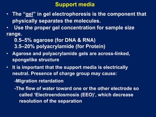 • The “gel” in gel electrophoresis is the component that
physically separates the molecules.
• Use the proper gel concentration for sample size
range.
0.5–5% agarose (for DNA & RNA)
3.5–20% polyacrylamide (for Protein)
• Agarose and polyacrylamide gels are across-linked,
spongelike structure
• It is important that the support media is electrically
neutral. Presence of charge group may cause:
-Migration retardation
-The flow of water toward one or the other electrode so
called ‘Electroendosmosis (EEO)’, which decrease
resolution of the separation
Support media
 