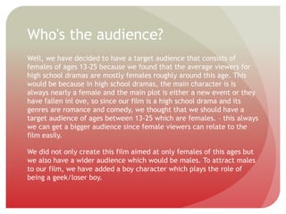 Who's the audience?
Well, we have decided to have a target audience that consists of
females of ages 13-25 because we found that the average viewers for
high school dramas are mostly females roughly around this age. This
would be because in high school dramas, the main character is is
always nearly a female and the main plot is either a new event or they
have fallen inl ove, so since our film is a high school drama and its
genres are romance and comedy, we thought that we should have a
target audience of ages between 13-25 which are females. – this always
we can get a bigger audience since female viewers can relate to the
film easily.
We did not only create this film aimed at only females of this ages but
we also have a wider audience which would be males. To attract males
to our film, we have added a boy character which plays the role of
being a geek/loser boy.
 