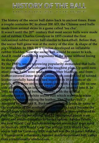 The history of the soccer ball dates back to ancient times. From
a couple centuries BC to about 200 AD, the Chinese used b...