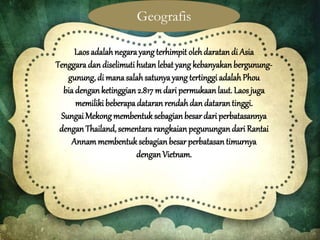 Laos adalahnegarayang terhimpit olehdaratandi Asia
Tenggaradan diselimutihutan lebat yang kebanyakanbergunung-
gunung, di manasalahsatunya yang tertinggi adalahPhou
bia denganketinggian 2.817 m dari permukaan laut. Laosjuga
memiliki beberapadataran rendah dan datarantinggi.
Sungai Mekongmembentuk sebagianbesar dari perbatasannya
dengan Thailand, sementara rangkaian pegunungandari Rantai
Annam membentuksebagian besar perbatasan timurnya
dengan Vietnam.
Geografis
 