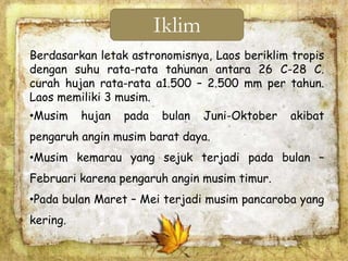 Berdasarkan letak astronomisnya, Laos beriklim tropis
dengan suhu rata-rata tahunan antara 26 C-28 C.
curah hujan rata-rata a1.500 – 2.500 mm per tahun.
Laos memiliki 3 musim.
•Musim hujan pada bulan Juni-Oktober akibat
pengaruh angin musim barat daya.
•Musim kemarau yang sejuk terjadi pada bulan –
Februari karena pengaruh angin musim timur.
•Pada bulan Maret – Mei terjadi musim pancaroba yang
kering.
Iklim
 