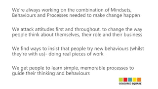 We’re always working on the combination of Mindsets,
Behaviours and Processes needed to make change happen
We attack attitudes first and throughout, to change the way
people think about themselves, their role and their business
We find ways to insist that people try new behaviours (whilst
they’re with us)- doing real pieces of work
We get people to learn simple, memorable processes to
guide their thinking and behaviours
 