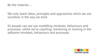 Be the material…..
We only teach ideas, principles and approaches which we use
ourselves in the way we work
So people can see use modelling mindsets, behaviours and
processes, whilst we’re coaching, mentoring or training in the
selfsame mindsets, behaviours and processes
 