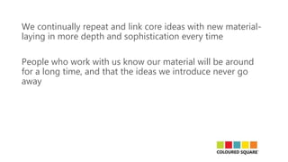 We continually repeat and link core ideas with new material-
laying in more depth and sophistication every time
People who work with us know our material will be around
for a long time, and that the ideas we introduce never go
away
 