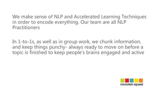We make sense of NLP and Accelerated Learning Techniques
in order to encode everything. Our team are all NLP
Practitioners
In 1-to-1s, as well as in group work, we chunk information,
and keep things punchy- always ready to move on before a
topic is finished to keep people’s brains engaged and active
 
