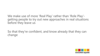 We make use of more ‘Real Play’ rather than ‘Role Play’-
getting people to try out new approaches in real situations
before they leave us
So that they’re confident, and know already that they can
change
 