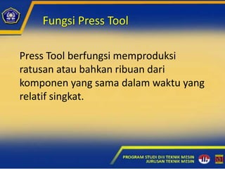 Fungsi Press Tool
Press Tool berfungsi memproduksi
ratusan atau bahkan ribuan dari
komponen yang sama dalam waktu yang
relatif singkat.
 