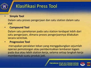 Klasifikasi Press Tool
• Simple Tool
Dalam satu proses pengerjaan dan satu station dalam satu
alat
• Compound Tool
Dalam satu penekanan pada satu station terdapat lebih dari
satu pengerjaan, dimana proses pengerjaannya dilakukan
secara serentak.
• Progressive Tool
merupakan peralatan tekan yang menggabungkan sejumlah
operasi pemotongan atau pembentukkan lembaran logam
pada dua atau lebih station kerja, selama setiap langkah kerja
membentuk suatu produk jadi.
 