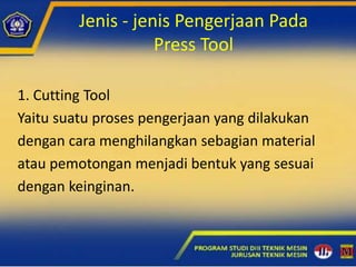 Jenis - jenis Pengerjaan Pada
Press Tool
1. Cutting Tool
Yaitu suatu proses pengerjaan yang dilakukan
dengan cara menghilangkan sebagian material
atau pemotongan menjadi bentuk yang sesuai
dengan keinginan.
 