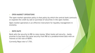  OPEN MARKET OPERATIONS
The open market operation policy is that policy by which the central bank contracts
or expands the credit by sale or purchase of securities in the open market.
Open market operations is an effective instrument for liquidity management in
economy.
 REPO RATE
Bank sells the security to RBI to raise money. When banks sell security , banks
promise to buy back the same security from RBI at a predetermined date with an
interest at the rate of REPO .
Currently Repo rate is 7.75%.
 