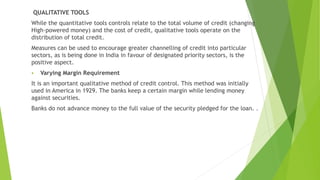 QUALITATIVE TOOLS
While the quantitative tools controls relate to the total volume of credit (changing
High-powered money) and the cost of credit, qualitative tools operate on the
distribution of total credit.
Measures can be used to encourage greater channelling of credit into particular
sectors, as is being done in India in favour of designated priority sectors, is the
positive aspect.
 Varying Margin Requirement
It is an important qualitative method of credit control. This method was initially
used in America in 1929. The banks keep a certain margin while lending money
against securities.
Banks do not advance money to the full value of the security pledged for the loan. .
 