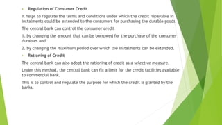  Regulation of Consumer Credit
It helps to regulate the terms and conditions under which the credit repayable in
instalments could be extended to the consumers for purchasing the durable goods
The central bank can control the consumer credit
1. by changing the amount that can be borrowed for the purchase of the consumer
durables and
2. by changing the maximum period over which the instalments can be extended.
 Rationing of Credit
The central bank can also adopt the rationing of credit as a selective measure.
Under this method, the central bank can fix a limit for the credit facilities available
to commercial bank.
This is to control and regulate the purpose for which the credit is granted by the
banks.
 