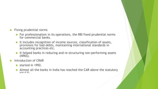  Fixing prudential norms
 For professionalism in its operations, the RBI fixed prudential norms
for commercial banks.
 It includes recognition of income sources, classification of assets,
provisions for bad-debts, maintaining international standards in
accounting practices etc.
 It helped banks in reducing and re-structuring non-performing assets
(NPAS).
 Introduction of CRAR
 started in 1992.
 Almost all the banks in India has reached the CAR above the statutory
level of 9%.
 