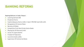 BANKING REFORMS
Banking Reforms in India: Phase I
 Lowering SLR And CRR
 Prudential Norms
 Capital Adequacy Norms (CAN): In April 1992 RBI fixed CAN at 8%.
 Deregulation Of Interest Rates
 Recovery Of Debts
 Competition From New Private Sector Banks
 Phasing Out Of Directed Credit
 Access To Capital Market
 Freedom Of Operation
 Local Area banks (LABs)
 Supervision Of Commercial Banks
 