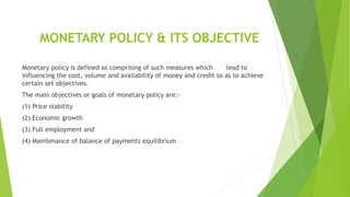 MONETARY POLICY & ITS OBJECTIVE
Monetary policy is defined as comprising of such measures which lead to
influencing the cost, volume and availability of money and credit so as to achieve
certain set objectives.
The main objectives or goals of monetary policy are:-
(1) Price stability
(2) Economic growth
(3) Full employment and
(4) Maintenance of balance of payments equilibrium
 