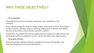 WHY THESE OBJECTIVES ?
 Price Stability
Fluctuations in prices bring about uncertainty and instability in the
economy.
Price stability keeps the value of money stable, eliminates cyclical fluctuations,
brings economic stability, helps in reducing inequalities of income and wealth,
secures social justice and promotes economic welfare.
Innovations may reduce the cost of production but a policy of stable prices may
bring larger profits to producers at the cost of consumers and wage earners.
 Economic Growth
Economic growth implies raising the standard of living of the people, and
reducing inequalities of income distribution.
 
