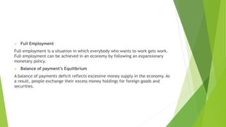  Full Employment
Full employment is a situation in which everybody who wants to work gets work.
Full employment can be achieved in an economy by following an expansionary
monetary policy.
 Balance of payment’s Equilibrium
A balance of payments deficit reflects excessive money supply in the economy. As
a result, people exchange their excess money holdings for foreign goods and
securities.
 
