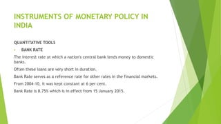 INSTRUMENTS OF MONETARY POLICY IN
INDIA
QUANTITATIVE TOOLS
 BANK RATE
The interest rate at which a nation's central bank lends money to domestic
banks.
Often these loans are very short in duration.
Bank Rate serves as a reference rate for other rates in the financial markets.
From 2004-10, it was kept constant at 6 per cent.
Bank Rate is 8.75% which is in effect from 15 January 2015.
 