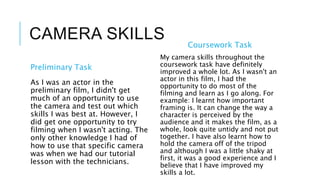 CAMERA SKILLS
Preliminary Task
As I was an actor in the
preliminary film, I didn't get
much of an opportunity to use
the camera and test out which
skills I was best at. However, I
did get one opportunity to try
filming when I wasn't acting. The
only other knowledge I had of
how to use that specific camera
was when we had our tutorial
lesson with the technicians.
Coursework Task
My camera skills throughout the
coursework task have definitely
improved a whole lot. As I wasn't an
actor in this film, I had the
opportunity to do most of the
filming and learn as I go along. For
example: I learnt how important
framing is. It can change the way a
character is perceived by the
audience and it makes the film, as a
whole, look quite untidy and not put
together. I have also learnt how to
hold the camera off of the tripod
and although I was a little shaky at
first, it was a good experience and I
believe that I have improved my
skills a lot.
 